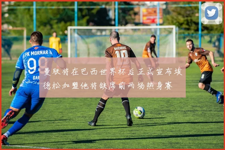 曼联将在巴西世界杯后正式宣布埃德松加盟他将缺席前两场热身赛