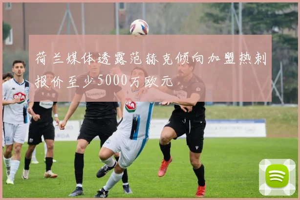 荷兰媒体透露范赫克倾向加盟热刺报价至少5000万欧元