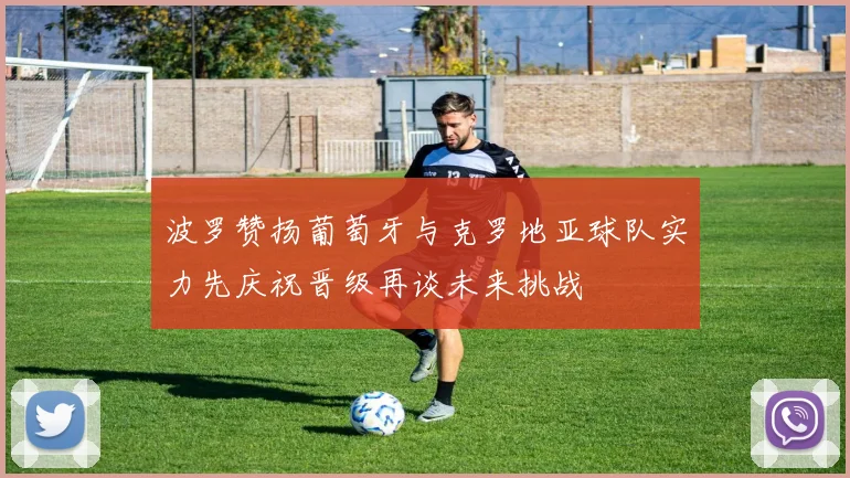 波罗赞扬葡萄牙与克罗地亚球队实力先庆祝晋级再谈未来挑战