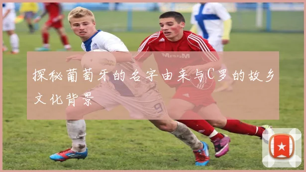 探秘葡萄牙的名字由来与C罗的故乡文化背景