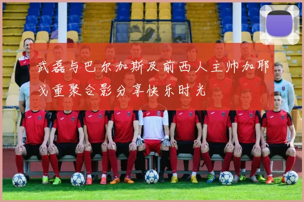 武磊与巴尔加斯及前西人主帅加耶戈重聚合影分享快乐时光