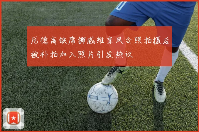 厄德高缺席挪威维京风合照拍摄后被补拍加入照片引发热议