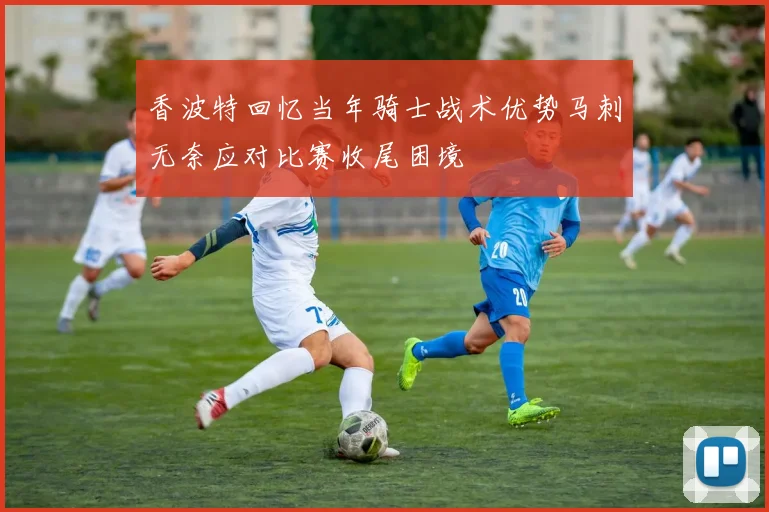 香波特回忆当年骑士战术优势马刺无奈应对比赛收尾困境