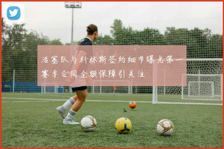 活塞队与科林斯签约细节曝光第一赛季合同全额保障引关注