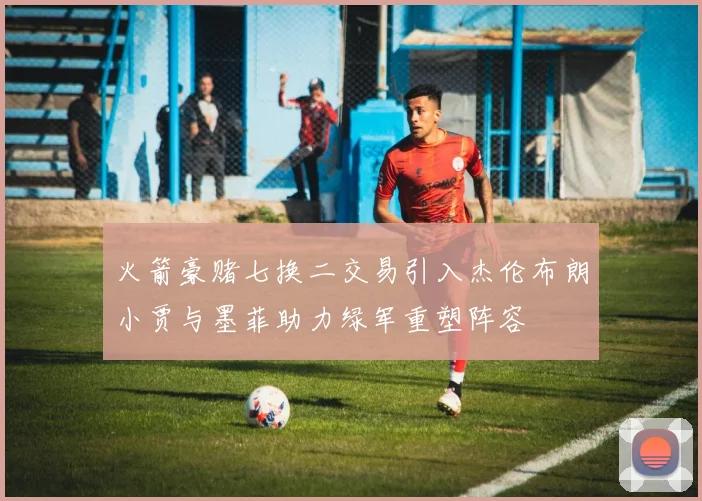火箭豪赌七换二交易引入杰伦布朗小贾与墨菲助力绿军重塑阵容