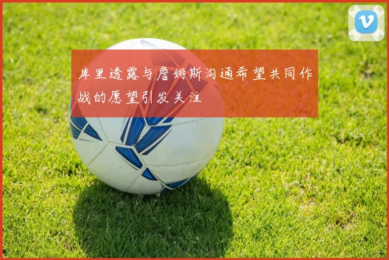 库里透露与詹姆斯沟通希望共同作战的愿望引发关注