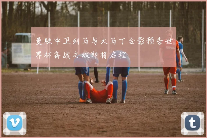 曼联中卫利马与大马丁合影预告世界杯备战之旅即将启程
