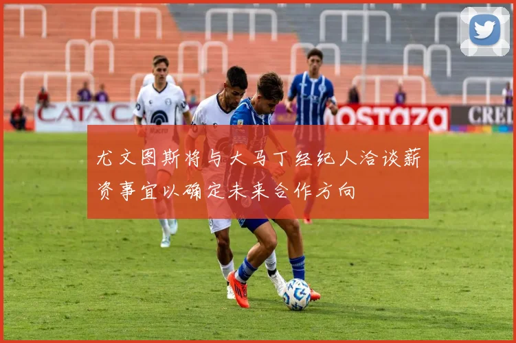 尤文图斯将与大马丁经纪人洽谈薪资事宜以确定未来合作方向