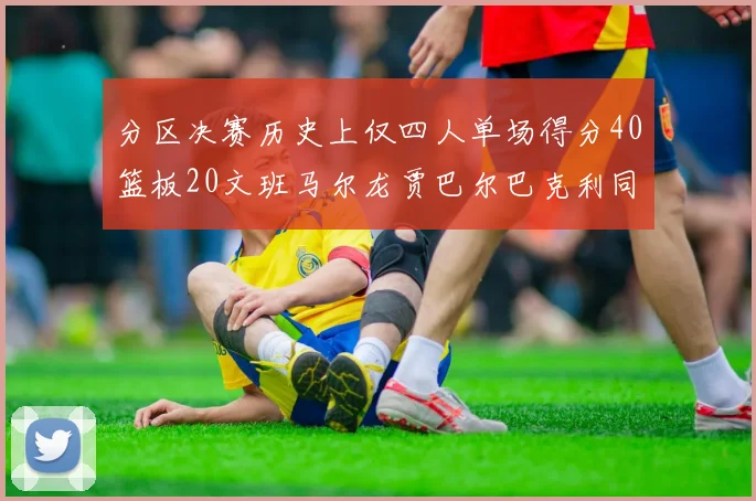 分区决赛历史上仅四人单场得分40篮板20文班马尔龙贾巴尔巴克利同台竞技