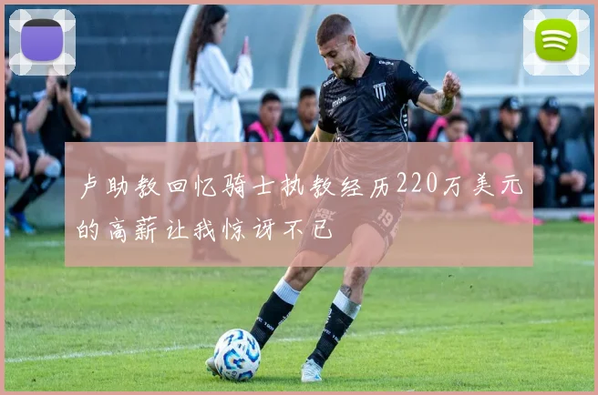 卢助教回忆骑士执教经历220万美元的高薪让我惊讶不已