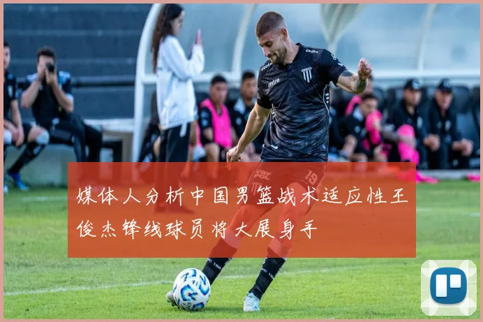 媒体人分析中国男篮战术适应性王俊杰锋线球员将大展身手